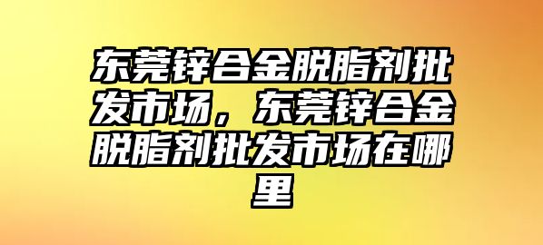 東莞鋅合金脫脂劑批發(fā)市場，東莞鋅合金脫脂劑批發(fā)市場在哪里