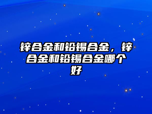 鋅合金和鉛錫合金，鋅合金和鉛錫合金哪個(gè)好