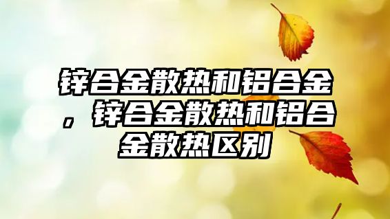 鋅合金散熱和鋁合金，鋅合金散熱和鋁合金散熱區(qū)別