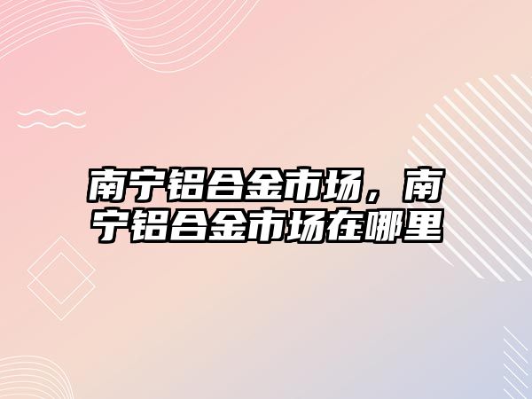 南寧鋁合金市場，南寧鋁合金市場在哪里