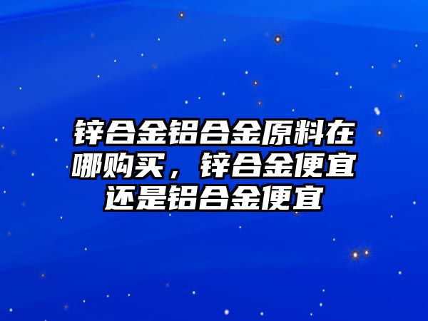 鋅合金鋁合金原料在哪購買，鋅合金便宜還是鋁合金便宜