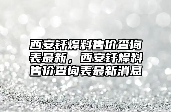 西安釬焊料售價查詢表最新，西安釬焊料售價查詢表最新消息