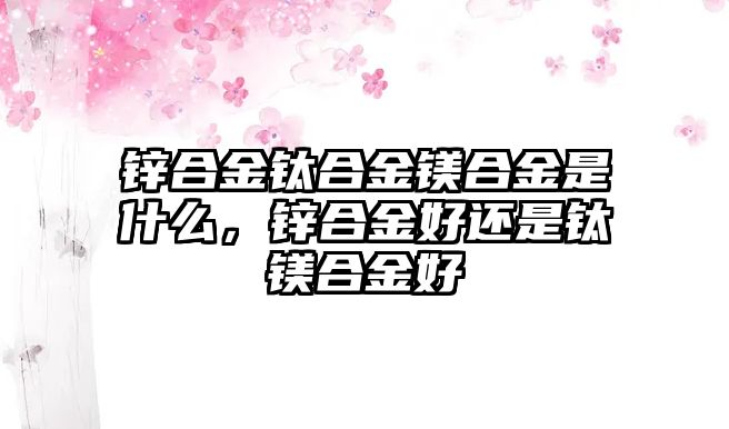 鋅合金鈦合金鎂合金是什么，鋅合金好還是鈦鎂合金好