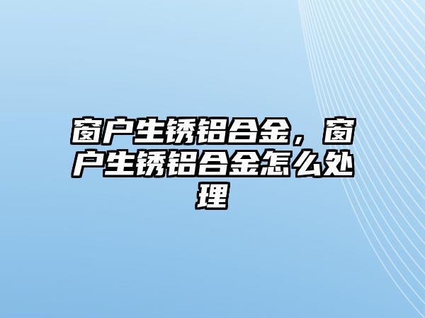 窗戶生銹鋁合金，窗戶生銹鋁合金怎么處理