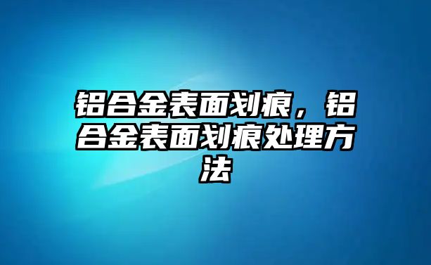 鋁合金表面劃痕，鋁合金表面劃痕處理方法