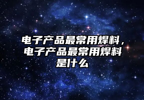 電子產(chǎn)品最常用焊料，電子產(chǎn)品最常用焊料是什么