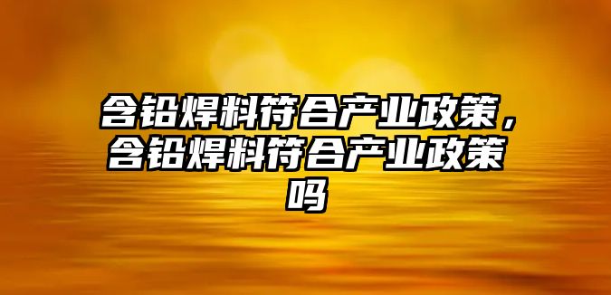 含鉛焊料符合產業(yè)政策，含鉛焊料符合產業(yè)政策嗎