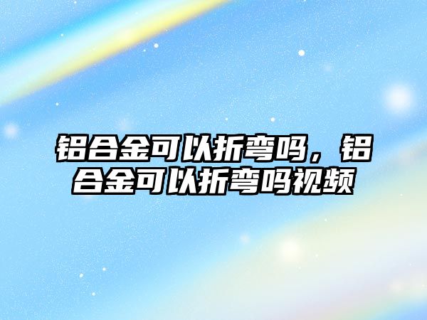 鋁合金可以折彎嗎，鋁合金可以折彎嗎視頻