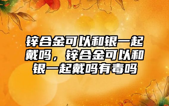 鋅合金可以和銀一起戴嗎，鋅合金可以和銀一起戴嗎有毒嗎