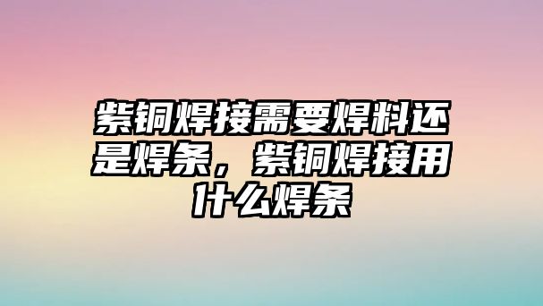 紫銅焊接需要焊料還是焊條，紫銅焊接用什么焊條