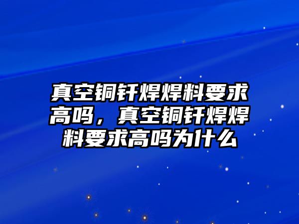 真空銅釬焊焊料要求高嗎，真空銅釬焊焊料要求高嗎為什么