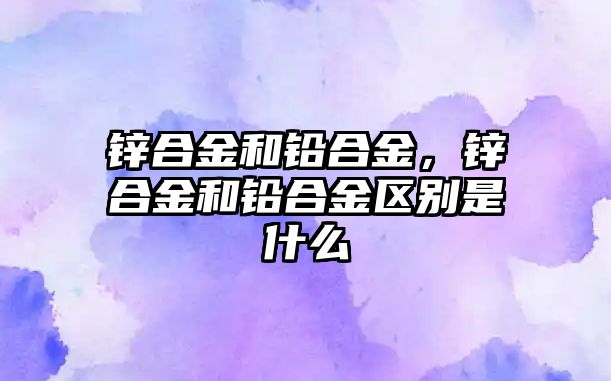 鋅合金和鉛合金，鋅合金和鉛合金區(qū)別是什么