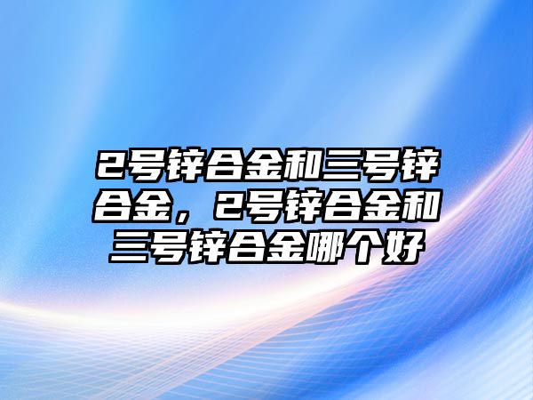 2號鋅合金和三號鋅合金，2號鋅合金和三號鋅合金哪個好