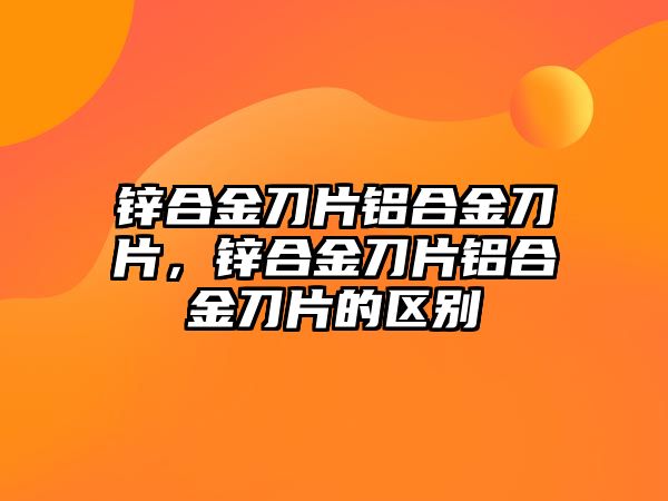 鋅合金刀片鋁合金刀片，鋅合金刀片鋁合金刀片的區(qū)別