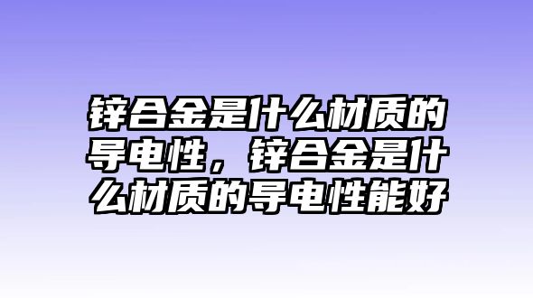 鋅合金是什么材質(zhì)的導(dǎo)電性，鋅合金是什么材質(zhì)的導(dǎo)電性能好