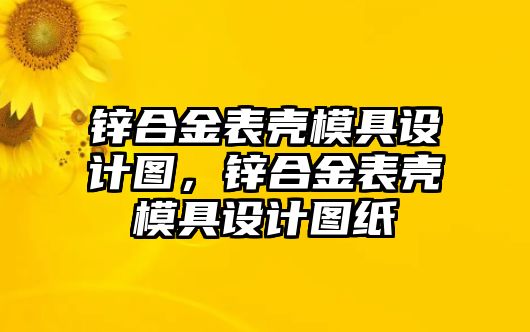 鋅合金表殼模具設(shè)計(jì)圖，鋅合金表殼模具設(shè)計(jì)圖紙