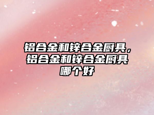 鋁合金和鋅合金廚具，鋁合金和鋅合金廚具哪個好