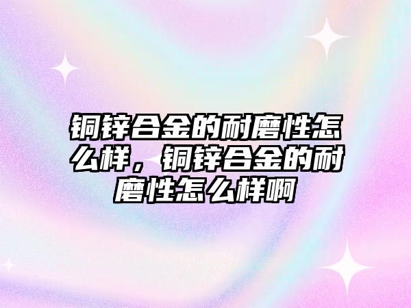 銅鋅合金的耐磨性怎么樣，銅鋅合金的耐磨性怎么樣啊