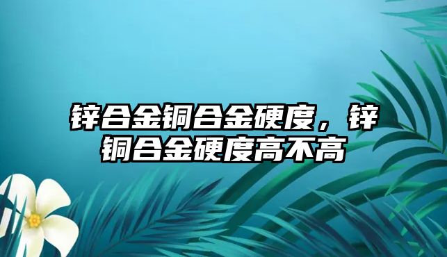 鋅合金銅合金硬度，鋅銅合金硬度高不高