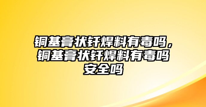 銅基膏狀釬焊料有毒嗎，銅基膏狀釬焊料有毒嗎安全嗎