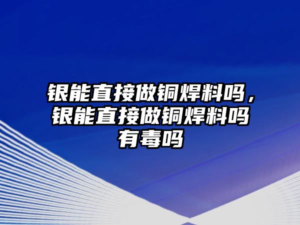 銀能直接做銅焊料嗎，銀能直接做銅焊料嗎有毒嗎