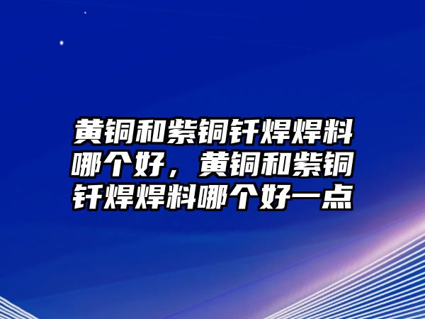 黃銅和紫銅釬焊焊料哪個(gè)好，黃銅和紫銅釬焊焊料哪個(gè)好一點(diǎn)