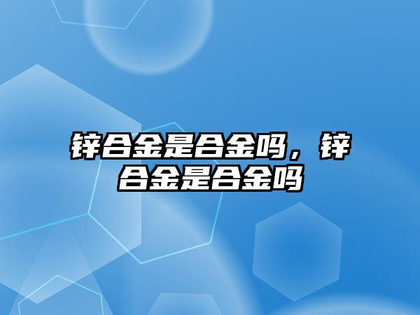 鋅合金是合金嗎，鋅合金是合金嗎