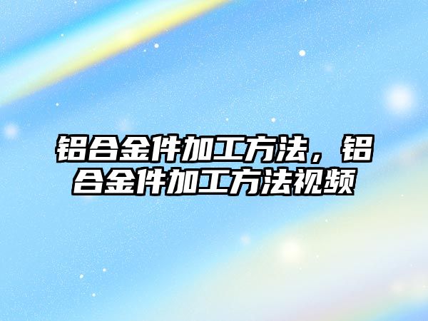 鋁合金件加工方法，鋁合金件加工方法視頻