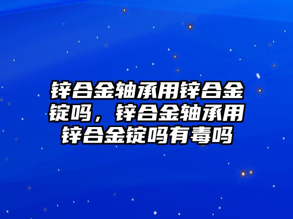 鋅合金軸承用鋅合金錠嗎，鋅合金軸承用鋅合金錠嗎有毒嗎