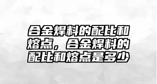 合金焊料的配比和熔點，合金焊料的配比和熔點是多少