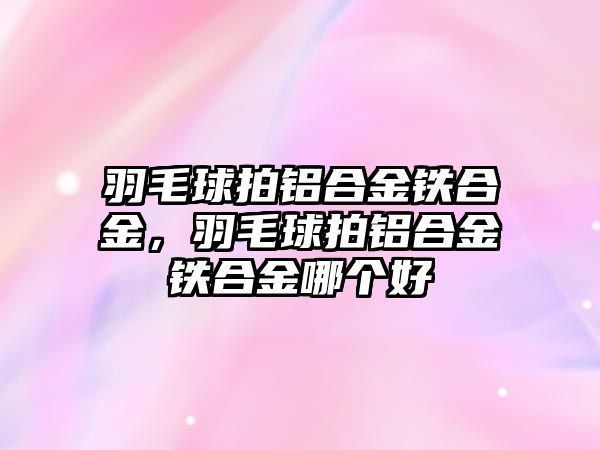 羽毛球拍鋁合金鐵合金，羽毛球拍鋁合金鐵合金哪個(gè)好