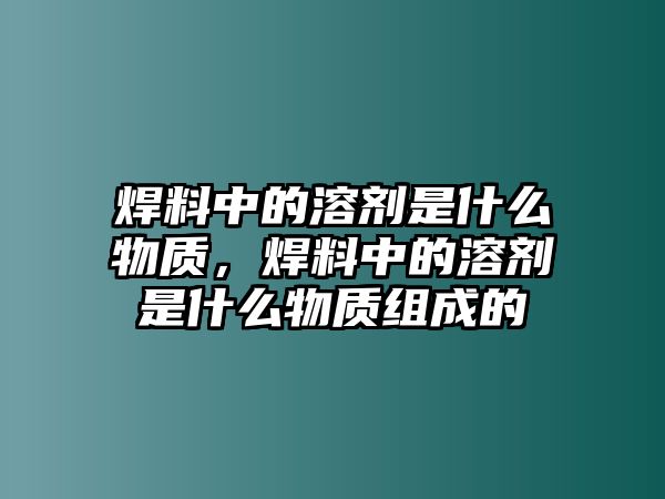 焊料中的溶劑是什么物質(zhì)，焊料中的溶劑是什么物質(zhì)組成的