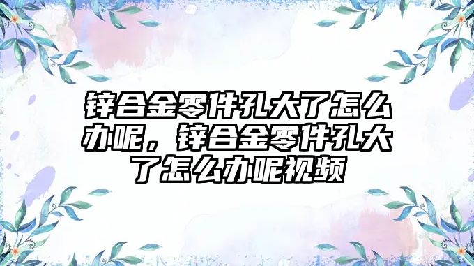 鋅合金零件孔大了怎么辦呢，鋅合金零件孔大了怎么辦呢視頻