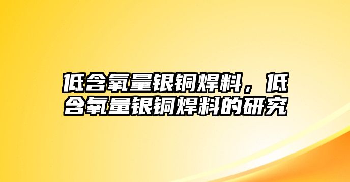 低含氧量銀銅焊料，低含氧量銀銅焊料的研究