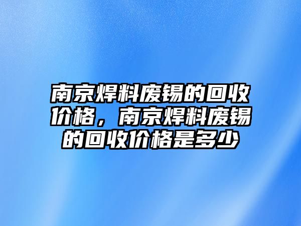 南京焊料廢錫的回收價(jià)格，南京焊料廢錫的回收價(jià)格是多少