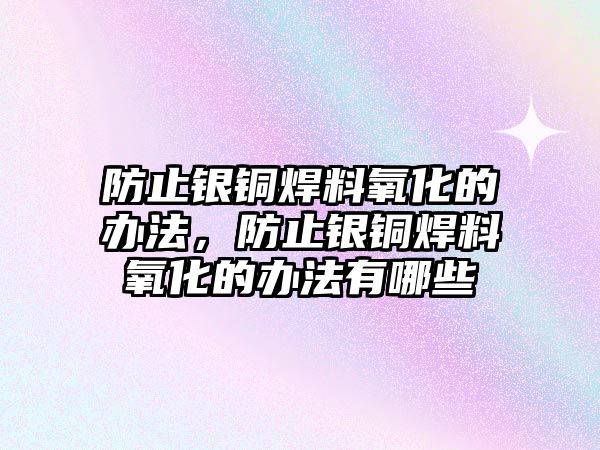 防止銀銅焊料氧化的辦法，防止銀銅焊料氧化的辦法有哪些