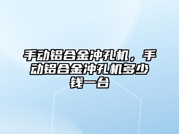 手動鋁合金沖孔機(jī)，手動鋁合金沖孔機(jī)多少錢一臺