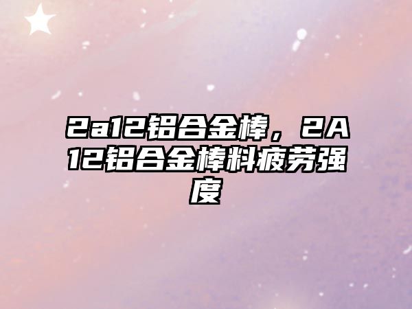 2a12鋁合金棒，2A12鋁合金棒料疲勞強(qiáng)度