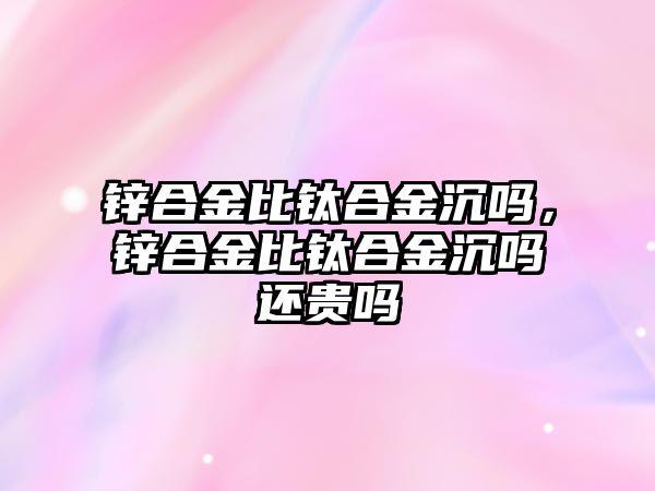 鋅合金比鈦合金沉嗎，鋅合金比鈦合金沉嗎還貴嗎