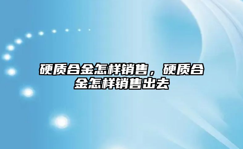 硬質(zhì)合金怎樣銷售，硬質(zhì)合金怎樣銷售出去