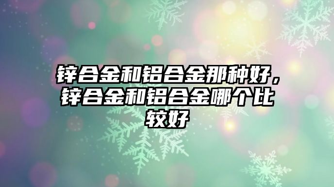 鋅合金和鋁合金那種好，鋅合金和鋁合金哪個(gè)比較好