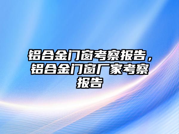 鋁合金門窗考察報(bào)告，鋁合金門窗廠家考察報(bào)告