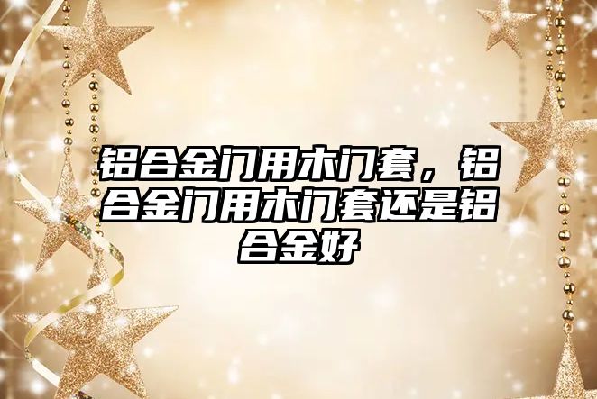 鋁合金門用木門套，鋁合金門用木門套還是鋁合金好