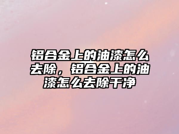 鋁合金上的油漆怎么去除，鋁合金上的油漆怎么去除干凈