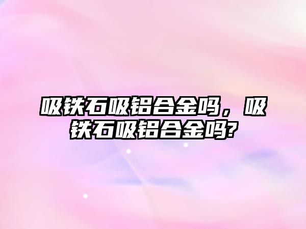 吸鐵石吸鋁合金嗎，吸鐵石吸鋁合金嗎?