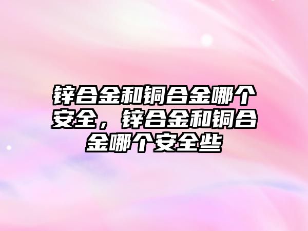 鋅合金和銅合金哪個安全，鋅合金和銅合金哪個安全些