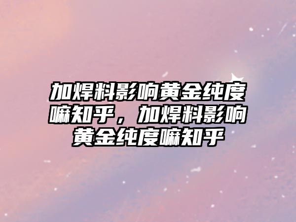 加焊料影響黃金純度嘛知乎，加焊料影響黃金純度嘛知乎