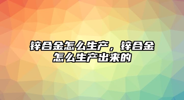 鋅合金怎么生產，鋅合金怎么生產出來的