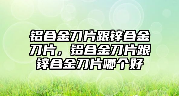 鋁合金刀片跟鋅合金刀片，鋁合金刀片跟鋅合金刀片哪個(gè)好