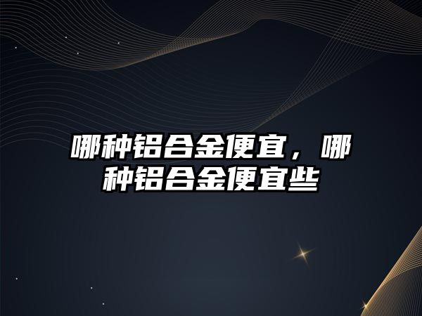 哪種鋁合金便宜，哪種鋁合金便宜些